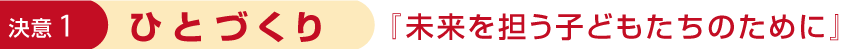 決意1 ひとづくり 「未来を担う子どもたちのために」